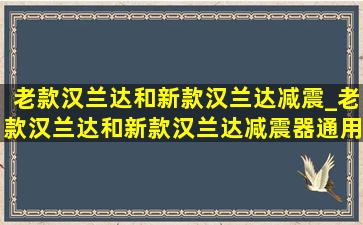 老款汉兰达和新款汉兰达减震_老款汉兰达和新款汉兰达减震器通用吗