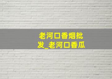 老河口香烟批发_老河口香瓜