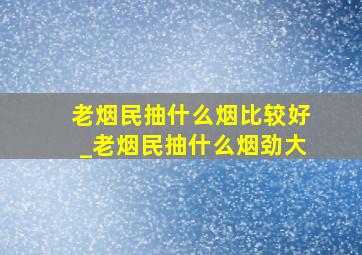 老烟民抽什么烟比较好_老烟民抽什么烟劲大