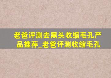 老爸评测去黑头收缩毛孔产品推荐_老爸评测收缩毛孔