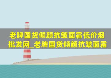 老牌国货倾颜抗皱面霜(低价烟批发网)_老牌国货倾颜抗皱面霜