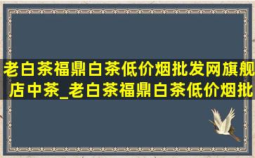 老白茶福鼎白茶(低价烟批发网)旗舰店中茶_老白茶福鼎白茶(低价烟批发网)旗舰店直播间