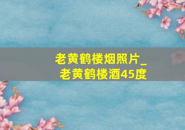 老黄鹤楼烟照片_老黄鹤楼酒45度