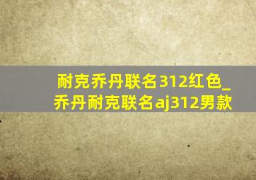 耐克乔丹联名312红色_乔丹耐克联名aj312男款