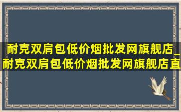 耐克双肩包(低价烟批发网)旗舰店_耐克双肩包(低价烟批发网)旗舰店直播