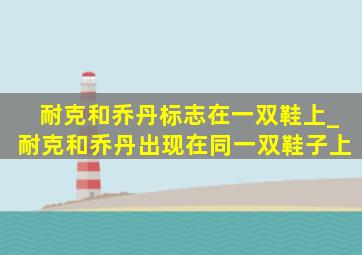 耐克和乔丹标志在一双鞋上_耐克和乔丹出现在同一双鞋子上