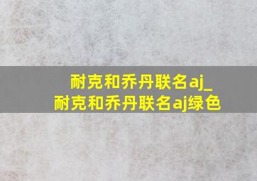 耐克和乔丹联名aj_耐克和乔丹联名aj绿色