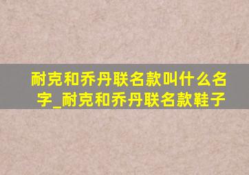 耐克和乔丹联名款叫什么名字_耐克和乔丹联名款鞋子