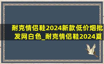 耐克情侣鞋2024新款(低价烟批发网)白色_耐克情侣鞋2024夏季新款(低价烟批发网)