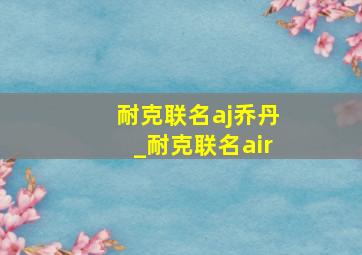 耐克联名aj乔丹_耐克联名air