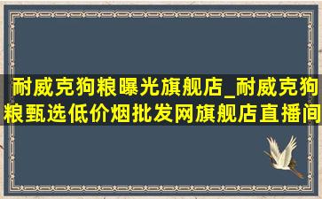 耐威克狗粮曝光旗舰店_耐威克狗粮甄选(低价烟批发网)旗舰店直播间