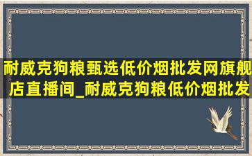 耐威克狗粮甄选(低价烟批发网)旗舰店直播间_耐威克狗粮(低价烟批发网)旗舰店直播