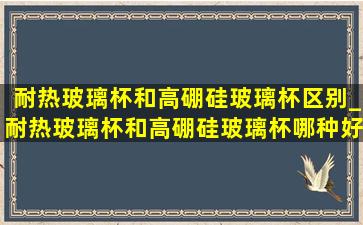 耐热玻璃杯和高硼硅玻璃杯区别_耐热玻璃杯和高硼硅玻璃杯哪种好