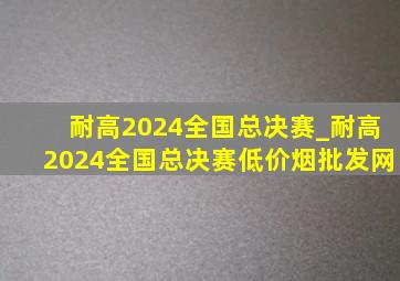 耐高2024全国总决赛_耐高2024全国总决赛(低价烟批发网)