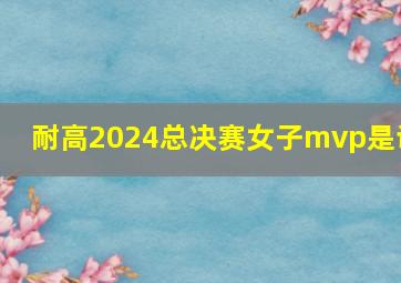 耐高2024总决赛女子mvp是谁