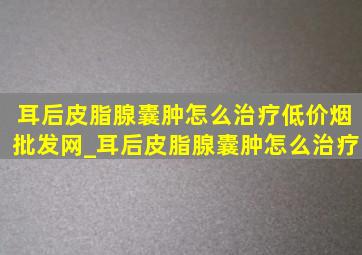 耳后皮脂腺囊肿怎么治疗(低价烟批发网)_耳后皮脂腺囊肿怎么治疗