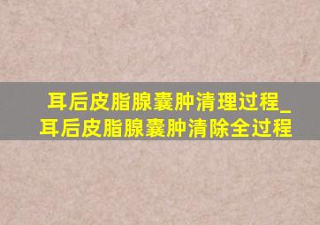 耳后皮脂腺囊肿清理过程_耳后皮脂腺囊肿清除全过程