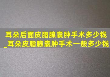 耳朵后面皮脂腺囊肿手术多少钱_耳朵皮脂腺囊肿手术一般多少钱