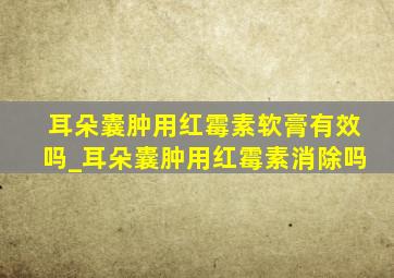 耳朵囊肿用红霉素软膏有效吗_耳朵囊肿用红霉素消除吗