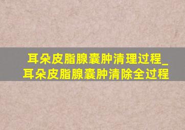 耳朵皮脂腺囊肿清理过程_耳朵皮脂腺囊肿清除全过程