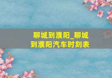 聊城到濮阳_聊城到濮阳汽车时刻表