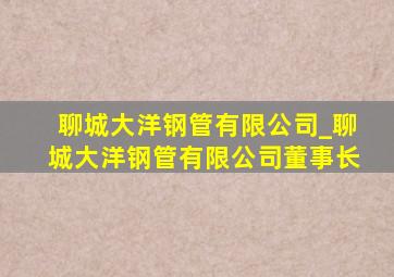 聊城大洋钢管有限公司_聊城大洋钢管有限公司董事长