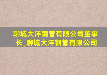 聊城大洋钢管有限公司董事长_聊城大洋钢管有限公司