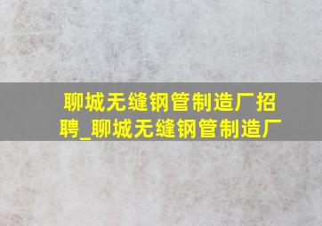 聊城无缝钢管制造厂招聘_聊城无缝钢管制造厂