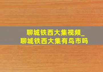 聊城铁西大集视频_聊城铁西大集有鸟市吗