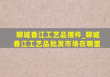 聊城香江工艺品摆件_聊城香江工艺品批发市场在哪里