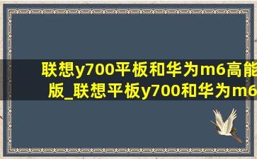 联想y700平板和华为m6高能版_联想平板y700和华为m6高能版