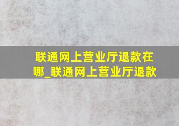 联通网上营业厅退款在哪_联通网上营业厅退款