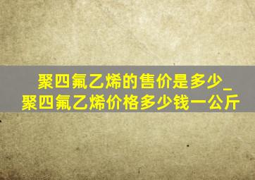 聚四氟乙烯的售价是多少_聚四氟乙烯价格多少钱一公斤