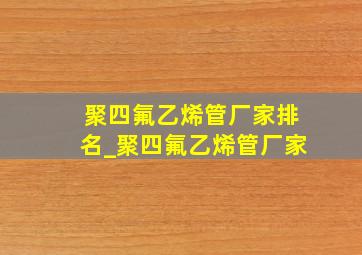 聚四氟乙烯管厂家排名_聚四氟乙烯管厂家