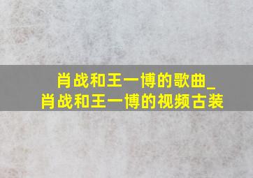 肖战和王一博的歌曲_肖战和王一博的视频古装