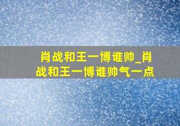 肖战和王一博谁帅_肖战和王一博谁帅气一点