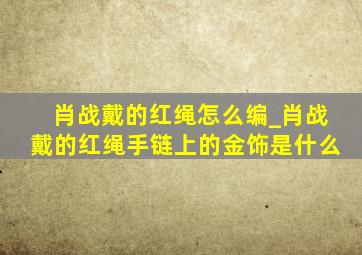 肖战戴的红绳怎么编_肖战戴的红绳手链上的金饰是什么