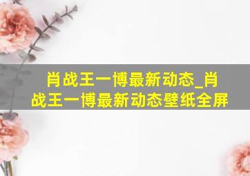 肖战王一博最新动态_肖战王一博最新动态壁纸全屏