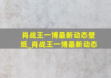 肖战王一博最新动态壁纸_肖战王一博最新动态