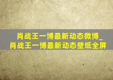 肖战王一博最新动态微博_肖战王一博最新动态壁纸全屏