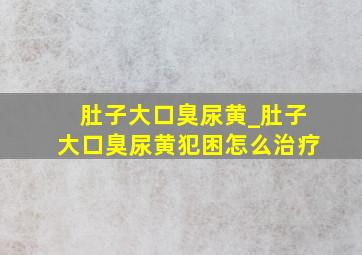 肚子大口臭尿黄_肚子大口臭尿黄犯困怎么治疗