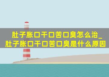 肚子胀口干口苦口臭怎么治_肚子胀口干口苦口臭是什么原因