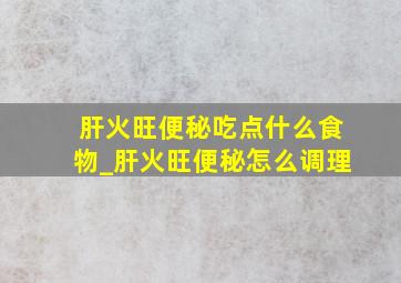 肝火旺便秘吃点什么食物_肝火旺便秘怎么调理