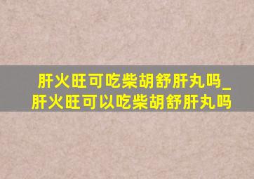 肝火旺可吃柴胡舒肝丸吗_肝火旺可以吃柴胡舒肝丸吗