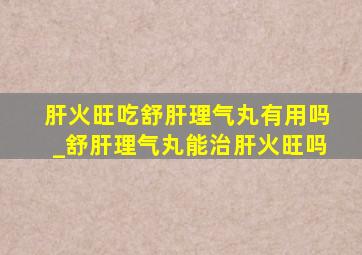 肝火旺吃舒肝理气丸有用吗_舒肝理气丸能治肝火旺吗