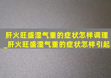 肝火旺盛湿气重的症状怎样调理_肝火旺盛湿气重的症状怎样引起