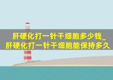 肝硬化打一针干细胞多少钱_肝硬化打一针干细胞能保持多久