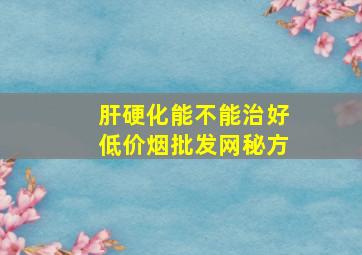 肝硬化能不能治好(低价烟批发网)秘方