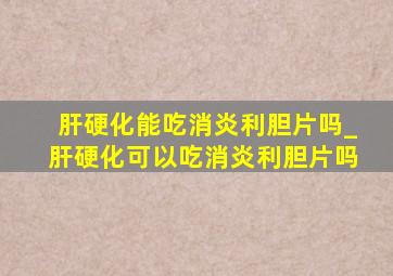 肝硬化能吃消炎利胆片吗_肝硬化可以吃消炎利胆片吗