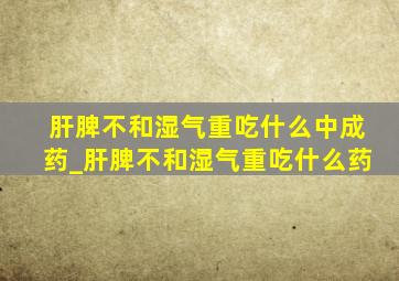 肝脾不和湿气重吃什么中成药_肝脾不和湿气重吃什么药